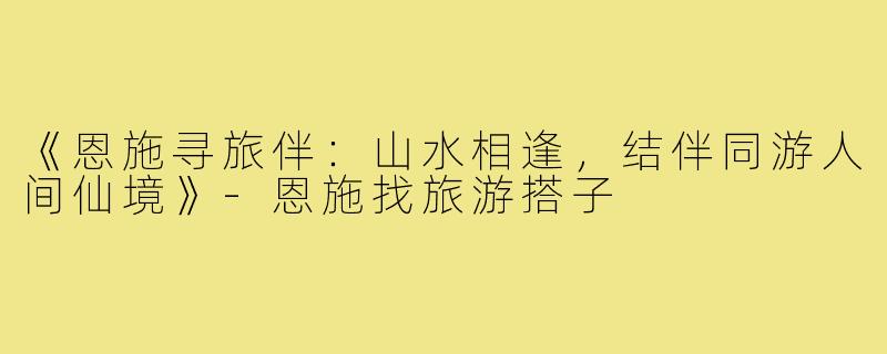 《恩施寻旅伴:山水相逢,结伴同游人间仙境》-恩施找旅游搭子