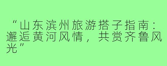 “山东滨州旅游搭子指南：邂逅黄河风情，共赏齐鲁风光”