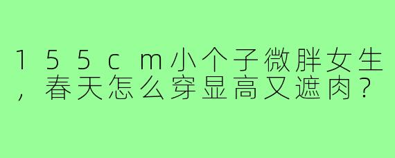 155cm小个子微胖女生，春天怎么穿显高又遮肉？