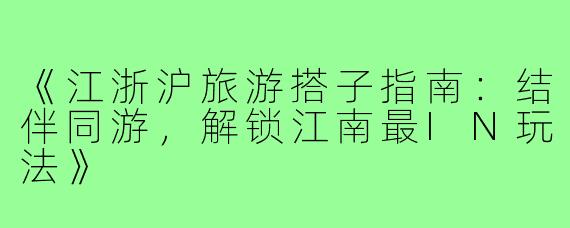 《江浙沪旅游搭子指南：结伴同游，解锁江南最IN玩法》