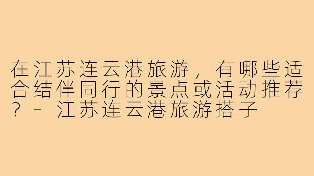 在江苏连云港旅游,有哪些适合结伴同行的景点或活动推荐?-江苏连云港旅游搭子