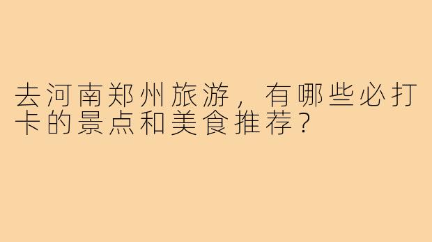 去河南郑州旅游，有哪些必打卡的景点和美食推荐？