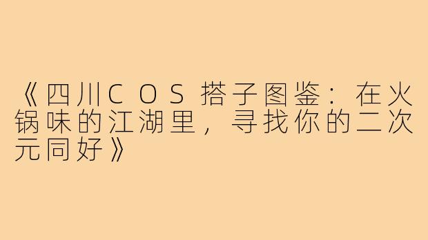 《四川COS搭子图鉴：在火锅味的江湖里，寻找你的二次元同好》