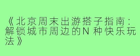 《北京周末出游搭子指南：解锁城市周边的N种快乐玩法》
