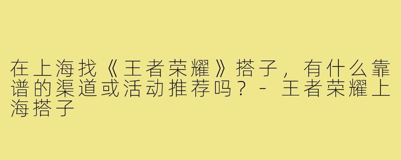 在上海找《王者荣耀》搭子,有什么靠谱的渠道或活动推荐吗?-王者荣耀上海搭子