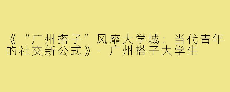 《“广州搭子”风靡大学城：当代青年的社交新公式》-广州搭子大学生