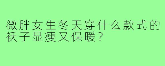 微胖女生冬天穿什么款式的袄子显瘦又保暖?