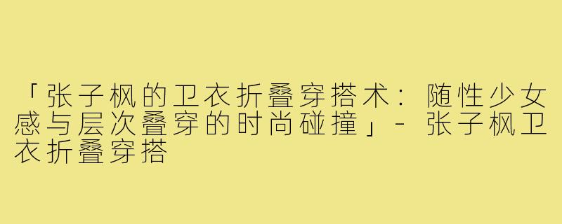 「张子枫的卫衣折叠穿搭术：随性少女感与层次叠穿的时尚碰撞」-张子枫卫衣折叠穿搭