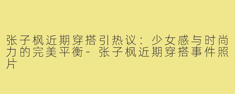 张子枫近期穿搭引热议：少女感与时尚力的完美平衡-张子枫近期穿搭事件照片