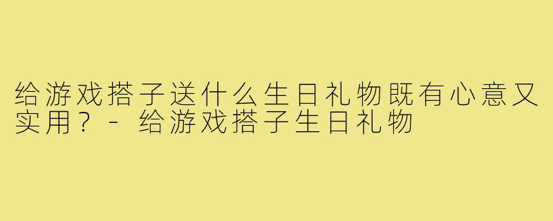 给游戏搭子送什么生日礼物既有心意又实用?-给游戏搭子生日礼物