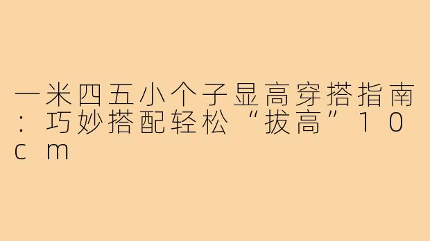 一米四五小个子显高穿搭指南：巧妙搭配轻松“拔高”10cm