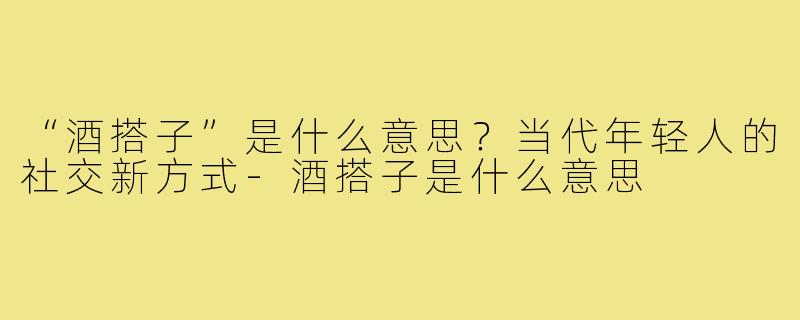 “酒搭子”是什么意思？当代年轻人的社交新方式-酒搭子是什么意思