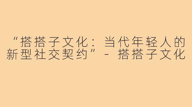 “搭搭子文化：当代年轻人的新型社交契约”-搭搭子文化