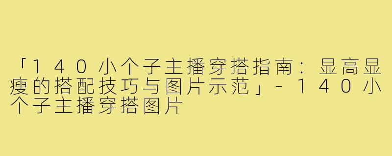 「140小个子主播穿搭指南：显高显瘦的搭配技巧与图片示范」-140小个子主播穿搭图片