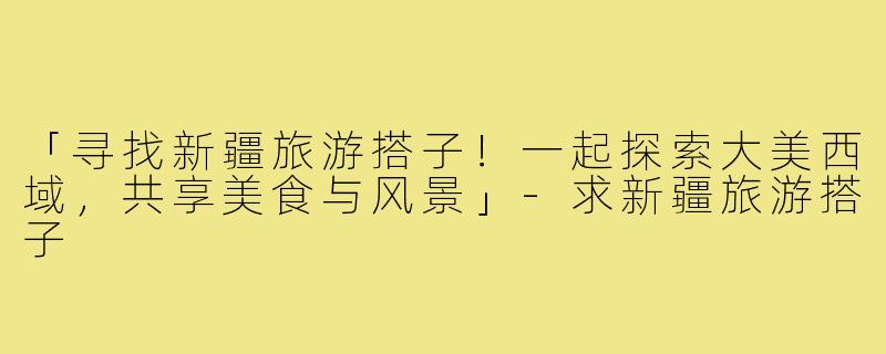 「寻找新疆旅游搭子!一起探索大美西域,共享美食与风景」-求新疆旅游搭子