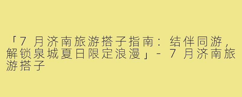 「7月济南旅游搭子指南：结伴同游，解锁泉城夏日限定浪漫」-7月济南旅游搭子
