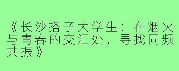 《长沙搭子大学生：在烟火与青春的交汇处，寻找同频共振》