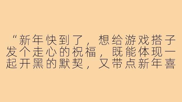 “新年快到了,想给游戏搭子发个走心的祝福,既能体现一起开黑的默契,又带点新年喜庆,该怎么写啊?”-给游戏搭子的新年祝福