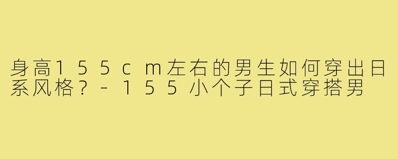 身高155cm左右的男生如何穿出日系风格?-155小个子日式穿搭男