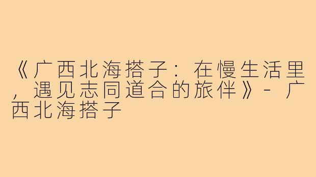 《广西北海搭子：在慢生活里，遇见志同道合的旅伴》-广西北海搭子