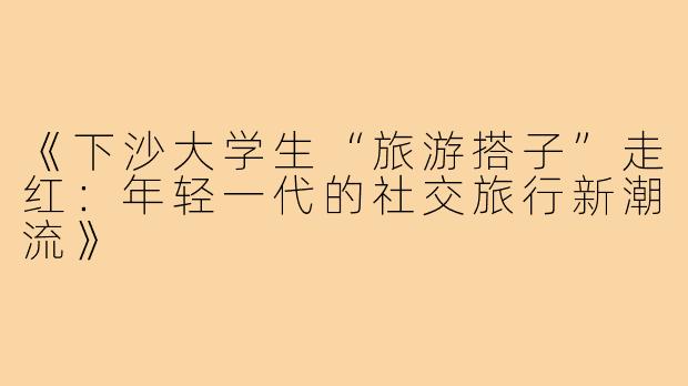 《下沙大学生“旅游搭子”走红:年轻一代的社交旅行新潮流》