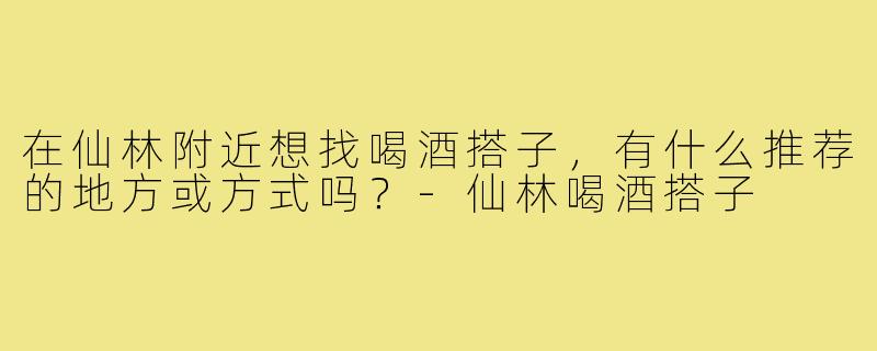 在仙林附近想找喝酒搭子,有什么推荐的地方或方式吗?-仙林喝酒搭子