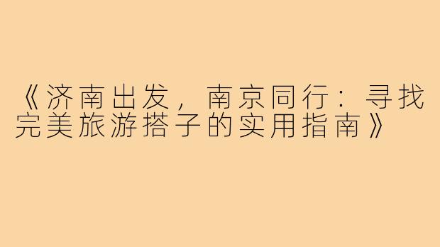 《济南出发，南京同行：寻找完美旅游搭子的实用指南》