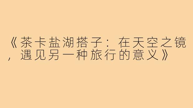 《茶卡盐湖搭子：在天空之镜，遇见另一种旅行的意义》