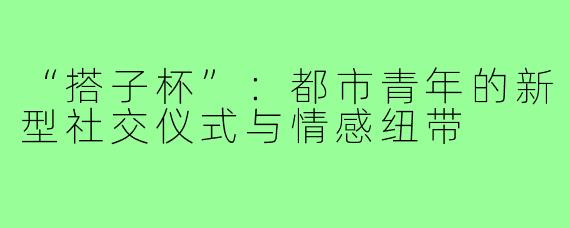 “搭子杯”：都市青年的新型社交仪式与情感纽带