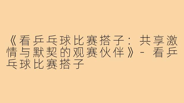 《看乒乓球比赛搭子:共享激情与默契的观赛伙伴》-看乒乓球比赛搭子