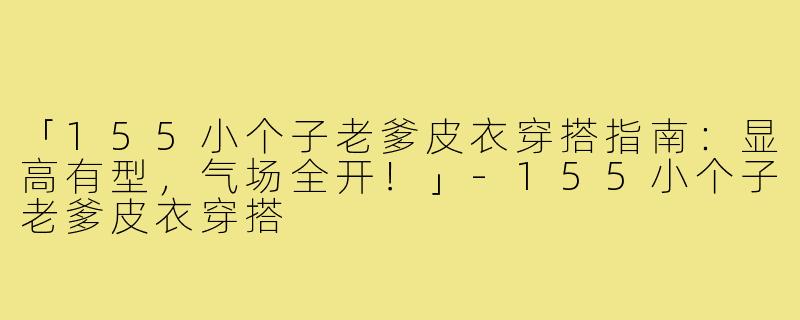 「155小个子老爹皮衣穿搭指南:显高有型,气场全开!」-155小个子老爹皮衣穿搭
