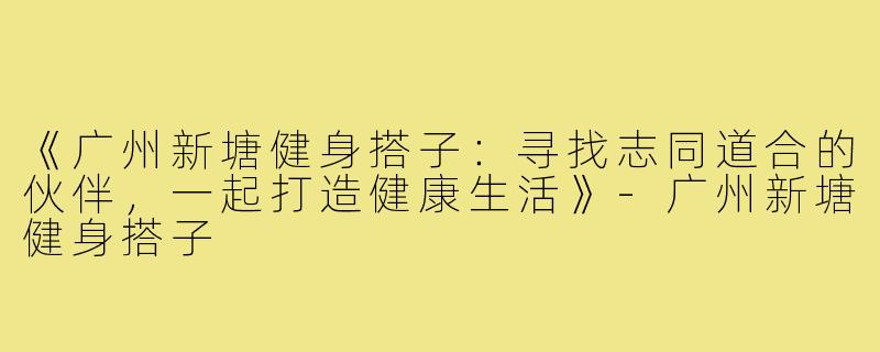 《广州新塘健身搭子:寻找志同道合的伙伴,一起打造健康生活》-广州新塘健身搭子