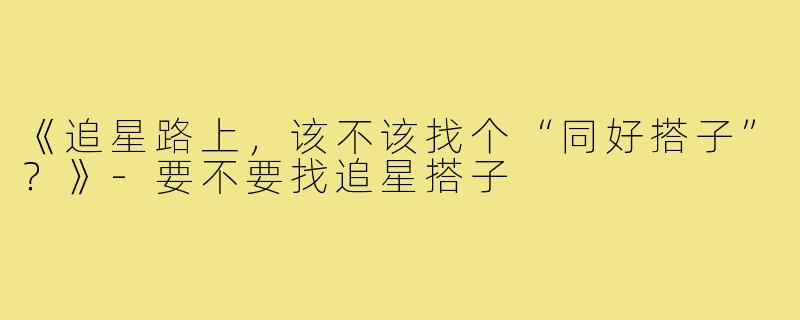 《追星路上，该不该找个“同好搭子”？》-要不要找追星搭子