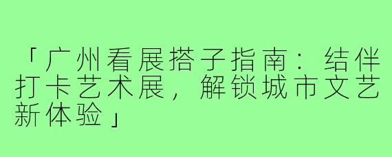 「广州看展搭子指南：结伴打卡艺术展，解锁城市文艺新体验」