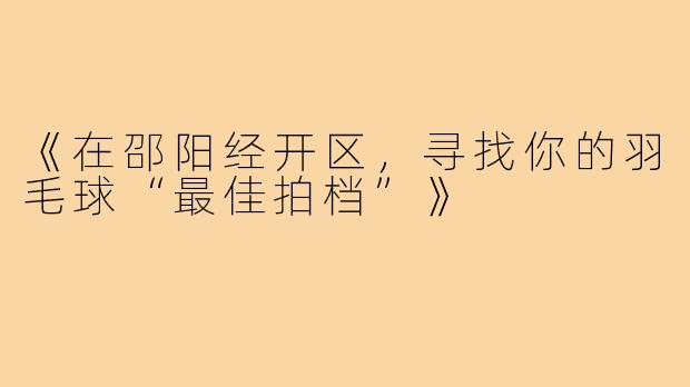 《在邵阳经开区，寻找你的羽毛球“最佳拍档”》