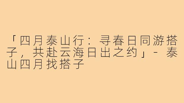 「四月泰山行：寻春日同游搭子，共赴云海日出之约」-泰山四月找搭子