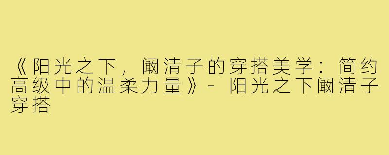 《阳光之下,阚清子的穿搭美学:简约高级中的温柔力量》-阳光之下阚清子穿搭