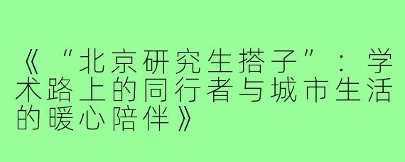 《“北京研究生搭子”：学术路上的同行者与城市生活的暖心陪伴》