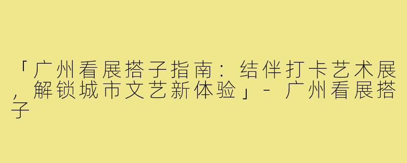 「广州看展搭子指南：结伴打卡艺术展，解锁城市文艺新体验」-广州看展搭子