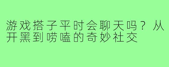 游戏搭子平时会聊天吗？从开黑到唠嗑的奇妙社交
