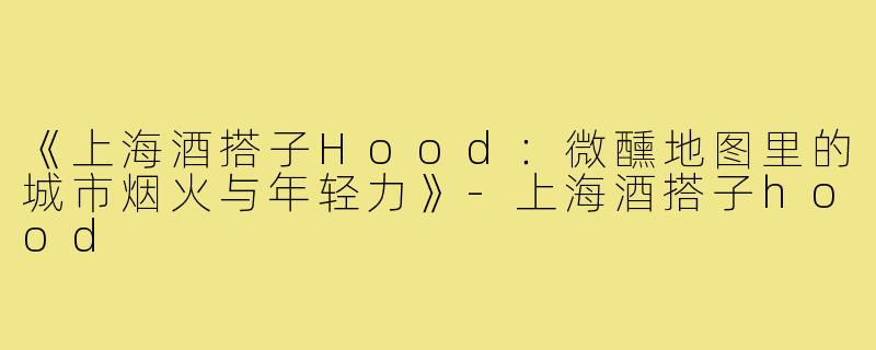 《上海酒搭子Hood：微醺地图里的城市烟火与年轻力》-上海酒搭子hood
