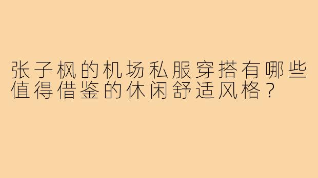 张子枫的机场私服穿搭有哪些值得借鉴的休闲舒适风格？