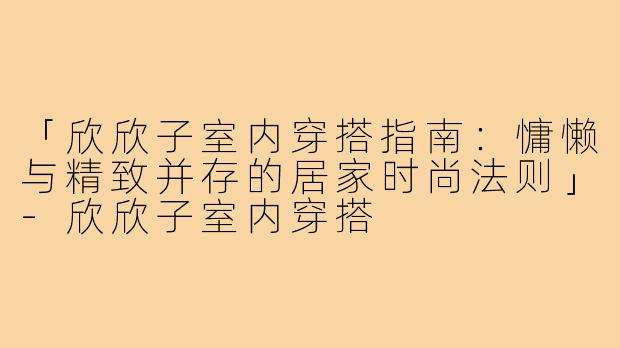 「欣欣子室内穿搭指南：慵懒与精致并存的居家时尚法则」-欣欣子室内穿搭