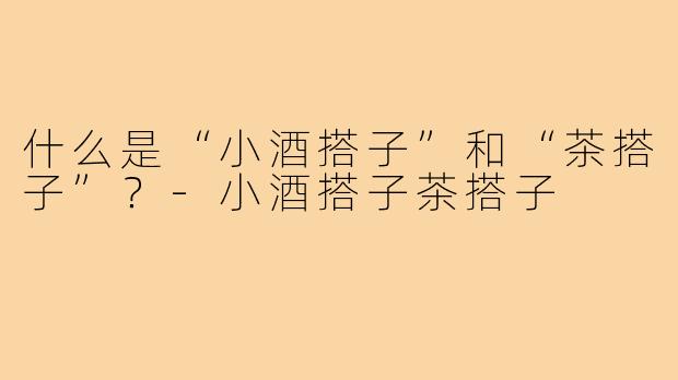 什么是“小酒搭子”和“茶搭子”？-小酒搭子茶搭子