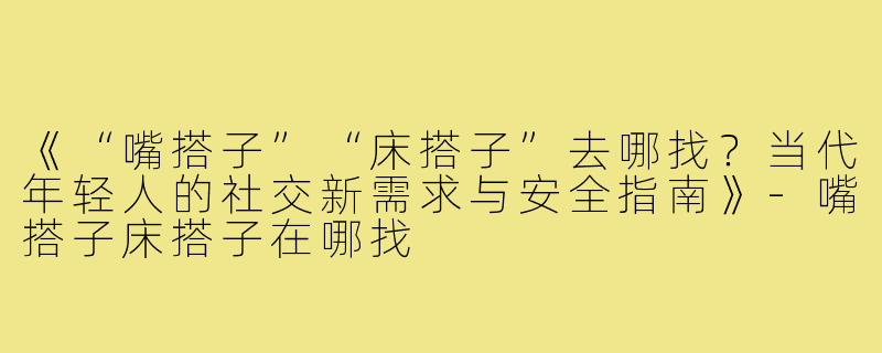 《“嘴搭子”“床搭子”去哪找？当代年轻人的社交新需求与安全指南》-嘴搭子床搭子在哪找