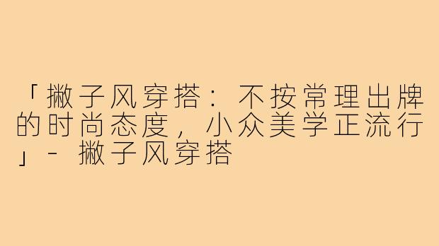「撇子风穿搭:不按常理出牌的时尚态度,小众美学正流行」-撇子风穿搭