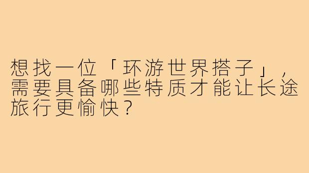 想找一位「环游世界搭子」,需要具备哪些特质才能让长途旅行更愉快?