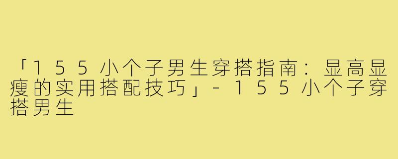 「155小个子男生穿搭指南：显高显瘦的实用搭配技巧」-155小个子穿搭男生