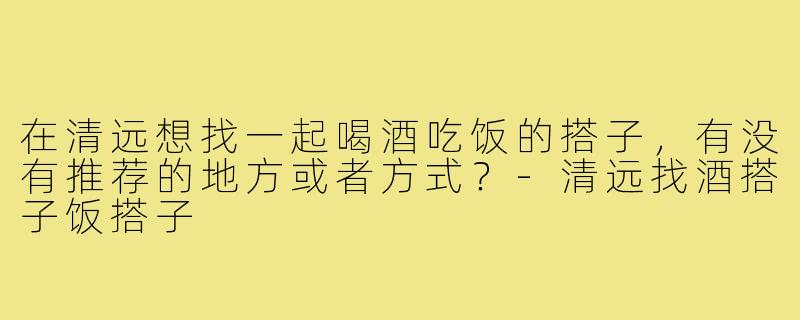 在清远想找一起喝酒吃饭的搭子,有没有推荐的地方或者方式?-清远找酒搭子饭搭子