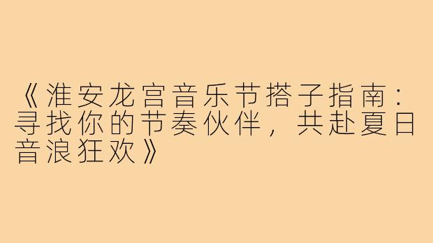 《淮安龙宫音乐节搭子指南：寻找你的节奏伙伴，共赴夏日音浪狂欢》